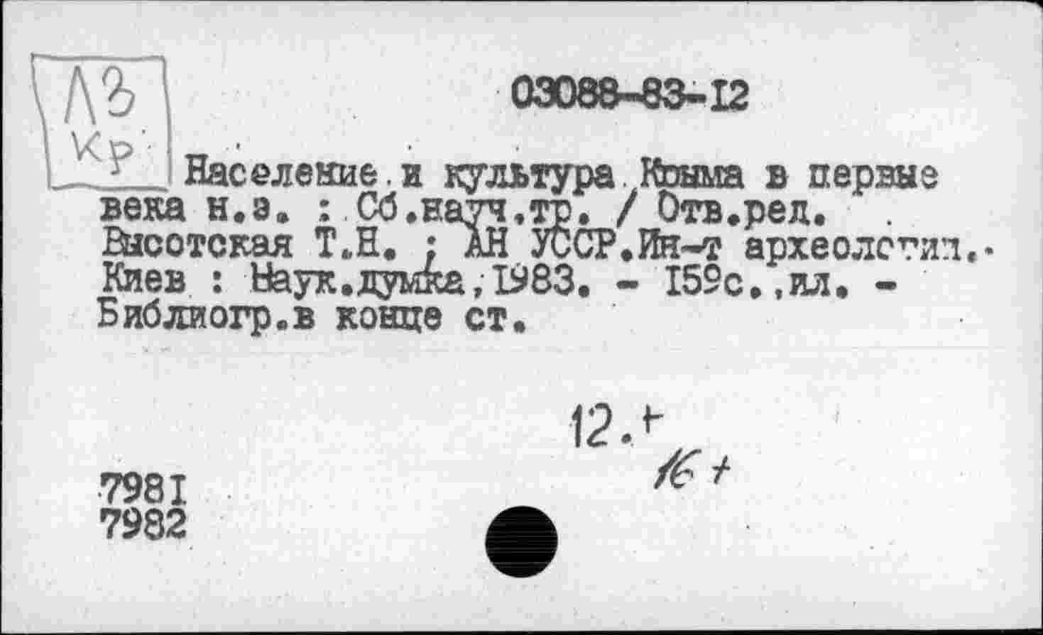 ﻿'6	03088-83-12
Население.и культура Конма в первые века н.э. : Сб.науч,то. / Отв.ред. йісотская Т.Н. ; ÄH УССР.Ин-т археология.* Киев : Наук.думка, 1983. - 159с.,ил. -Библиогр.в конце ст.
7981
7982
12 Л
/Г/